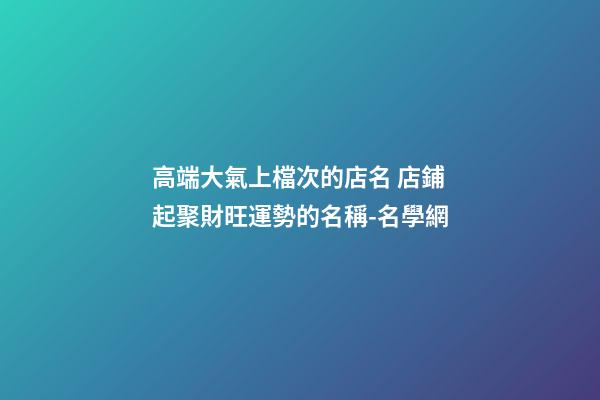 高端大氣上檔次的店名 店鋪起聚財旺運勢的名稱-名學網